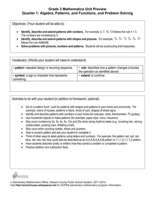Grade 3 Mathematics Unit Preview
         Quarter 1: Algebra, Patterns, and Functions, and Problem Solving

 Objectives: (Your student will be able to)

     • Identify, describe and extend patterns with numbers. For example, 4, 7, 10, 13 follows the rule n + 3.
       The numbers are increasing by 3.
     • Identify, describe and extend patterns with shapes and pictures. For example,
       follows the rule AABAAB.
     • Solve problems with pictures, numbers and patterns. Students will be constructing brief responses.



 Vocabulary: (Words your student will need to understand)

  • pattern: repeated design or recurring sequence           • rule: describes how a pattern changes (includes
                                                             the operation as identified above)
  • symbol: a sign or character that represents              • extend: to continue
  something




 Activities to do with your student (in addition to homework, optional):

         •   Go on a pattern hunt! Look for patterns with shapes and patterns in your home and community. For
             example, colors of houses, patterns in fabric, kinds of cars, shapes of street signs.
         •   Identify and describe patterns with numbers in your home (for example, clock, thermometer, TV guides).
         •   Use household objects to make patterns (for example, paper clips, coins, macaroni).
         •   Skip count numbers by 2s, 3s, 4s, 5s, 10s and 25s when doing rhythmic tasks (e.g., brushing hair, stirring
             cookie batter, jumping rope, dribbling a ball).
         •   Skip count when counting nickels, dimes and quarters.
         •   Start a numeric pattern and ask your student to complete it.
         •   Think of other ways to label patterns using letters and numbers. For example, the pattern red, red, red,
             blue, red, red, red, blue could also be described as an A,A,A,B,A,A,A,B pattern or 1,1,1,2,1,1,1,2 pattern.
         •   Have students describe (orally or written) how they solved a problem or completed a pattern.
         •   Practice addition and subtraction facts.




© Elementary Mathematics Office, Howard County Public School System, 2011-2012
Visit http://smart.hcpss.wikispaces.net for HCPSS elementary mathematics program information.
 