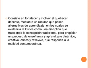  Consiste en fortalecer y motivar el quehacer
docente, mediante un recurso que posee
alternativas de aprendizaje, en los cuales se
evidencia la Cívica como una disciplina que
trasciende la concepción tradicional, para propiciar
un proceso de enseñanza y aprendizaje dinámico,
creativo, crítico y reflexivo, que responda a la
realidad contemporánea.
 