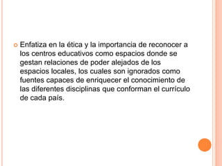  Enfatiza en la ética y la importancia de reconocer a
los centros educativos como espacios donde se
gestan relaciones de poder alejados de los
espacios locales, los cuales son ignorados como
fuentes capaces de enriquecer el conocimiento de
las diferentes disciplinas que conforman el currículo
de cada país.
 