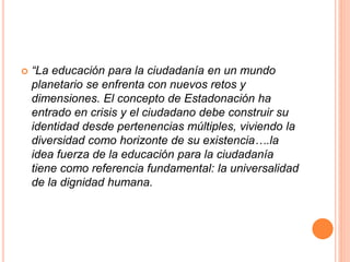  “La educación para la ciudadanía en un mundo
planetario se enfrenta con nuevos retos y
dimensiones. El concepto de Estadonación ha
entrado en crisis y el ciudadano debe construir su
identidad desde pertenencias múltiples, viviendo la
diversidad como horizonte de su existencia….la
idea fuerza de la educación para la ciudadanía
tiene como referencia fundamental: la universalidad
de la dignidad humana.
 