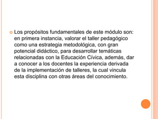 Los propósitos fundamentales de este módulo son:
en primera instancia, valorar el taller pedagógico
como una estrategia metodológica, con gran
potencial didáctico, para desarrollar temáticas
relacionadas con la Educación Cívica, además, dar
a conocer a los docentes la experiencia derivada
de la implementación de talleres, la cual vincula
esta disciplina con otras áreas del conocimiento.
 
