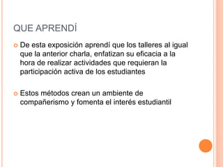 QUE APRENDÍ
 De esta exposición aprendí que los talleres al igual
que la anterior charla, enfatizan su eficacia a la
hora de realizar actividades que requieran la
participación activa de los estudiantes
 Estos métodos crean un ambiente de
compañerismo y fomenta el interés estudiantil
 
