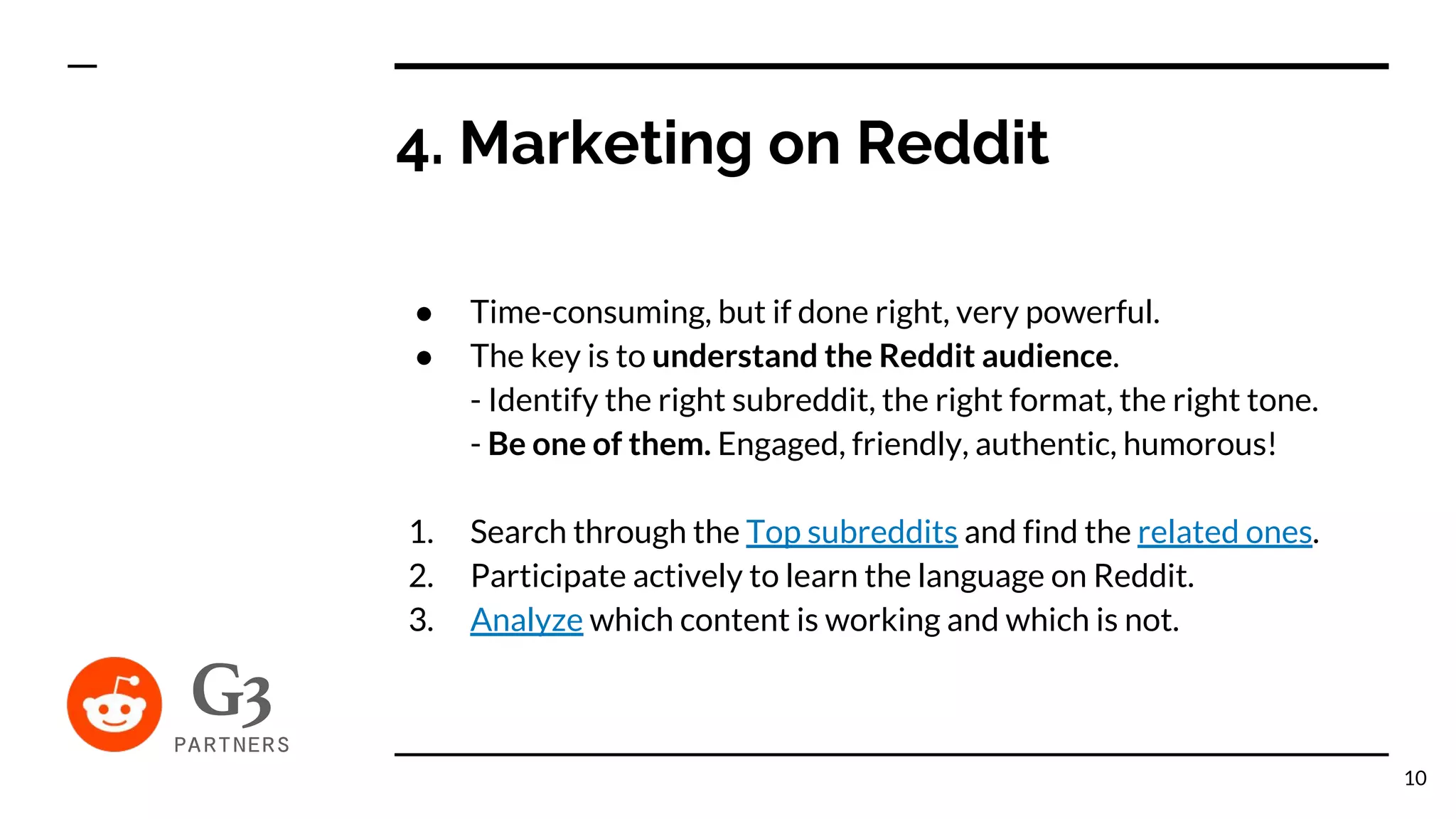 4. Marketing on Reddit
● Time-consuming, but if done right, very powerful.
● The key is to understand the Reddit audience.
- Identify the right subreddit, the right format, the right tone.
- Be one of them. Engaged, friendly, authentic, humorous!
1. Search through the Top subreddits and find the related ones.
2. Participate actively to learn the language on Reddit.
3. Analyze which content is working and which is not.
10
 