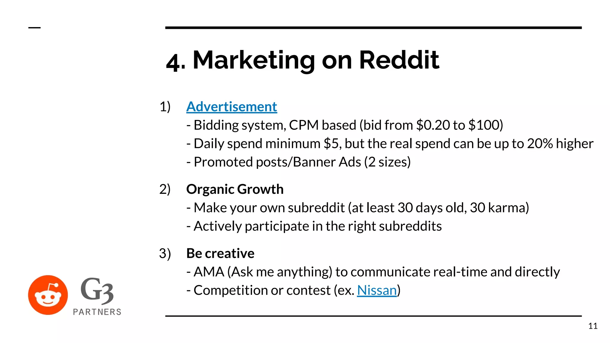 1) Advertisement
- Bidding system, CPM based (bid from $0.20 to $100)
- Daily spend minimum $5, but the real spend can be up to 20% higher
- Promoted posts/Banner Ads (2 sizes)
2) Organic Growth
- Make your own subreddit (at least 30 days old, 30 karma)
- Actively participate in the right subreddits
3) Be creative
- AMA (Ask me anything) to communicate real-time and directly
- Competition or contest (ex. Nissan)
4. Marketing on Reddit
11
 