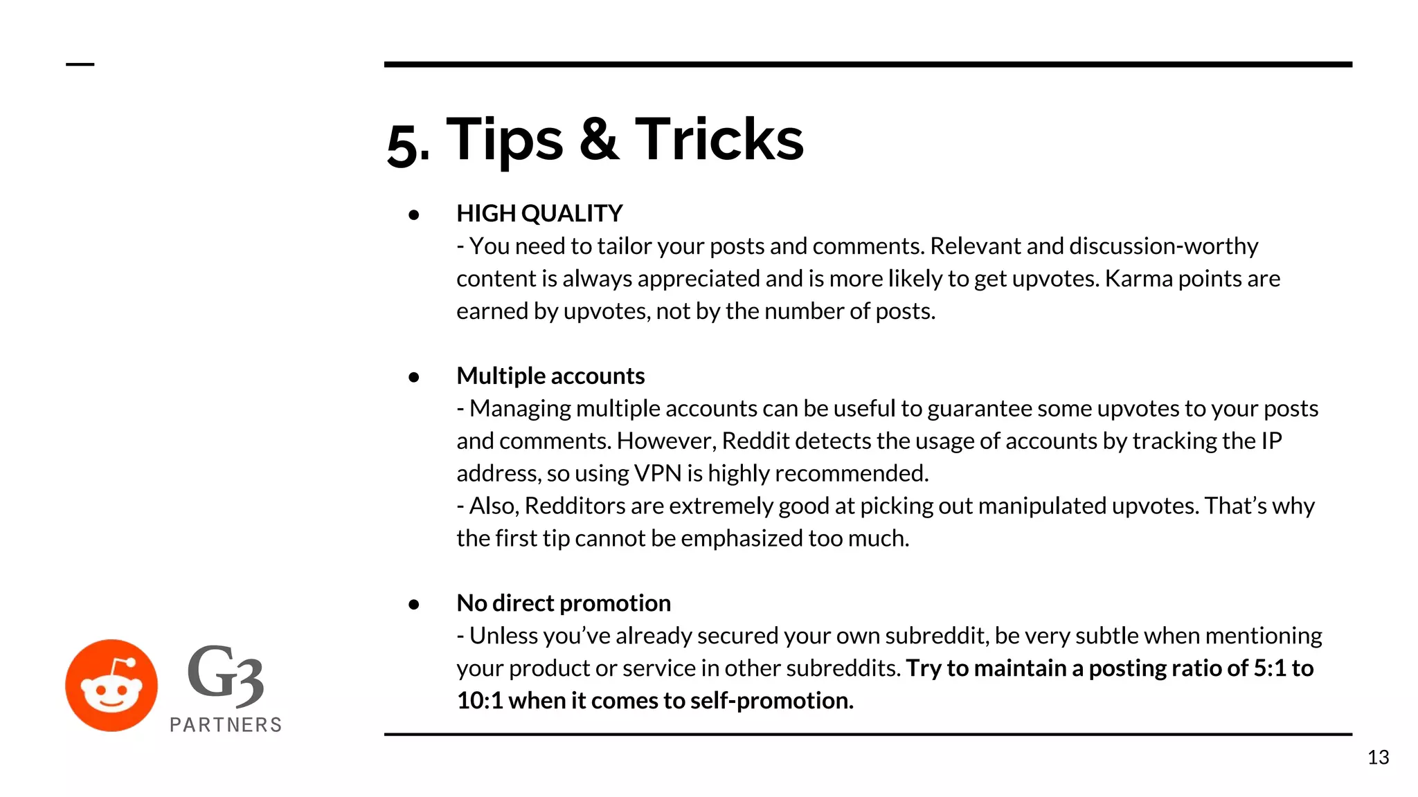 ● HIGH QUALITY
- You need to tailor your posts and comments. Relevant and discussion-worthy
content is always appreciated and is more likely to get upvotes. Karma points are
earned by upvotes, not by the number of posts.
● Multiple accounts
- Managing multiple accounts can be useful to guarantee some upvotes to your posts
and comments. However, Reddit detects the usage of accounts by tracking the IP
address, so using VPN is highly recommended.
- Also, Redditors are extremely good at picking out manipulated upvotes. That’s why
the first tip cannot be emphasized too much.
● No direct promotion
- Unless you’ve already secured your own subreddit, be very subtle when mentioning
your product or service in other subreddits. Try to maintain a posting ratio of 5:1 to
10:1 when it comes to self-promotion.
5. Tips & Tricks
13
 