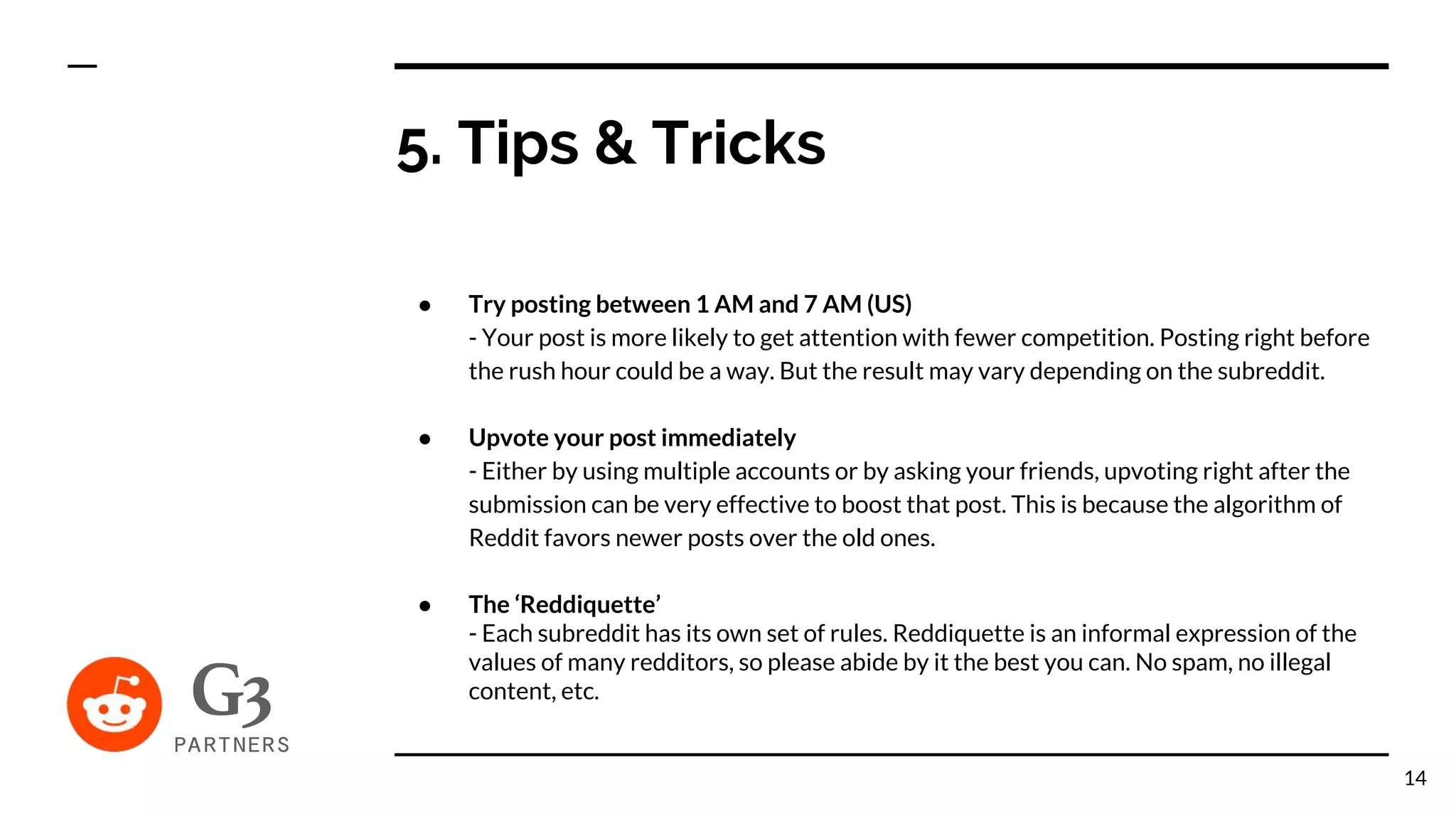 ● Try posting between 1 AM and 7 AM (US)
- Your post is more likely to get attention with fewer competition. Posting right before
the rush hour could be a way. But the result may vary depending on the subreddit.
● Upvote your post immediately
- Either by using multiple accounts or by asking your friends, upvoting right after the
submission can be very effective to boost that post. This is because the algorithm of
Reddit favors newer posts over the old ones.
● The ‘Reddiquette’
- Each subreddit has its own set of rules. Reddiquette is an informal expression of the
values of many redditors, so please abide by it the best you can. No spam, no illegal
content, etc.
5. Tips & Tricks
14
 