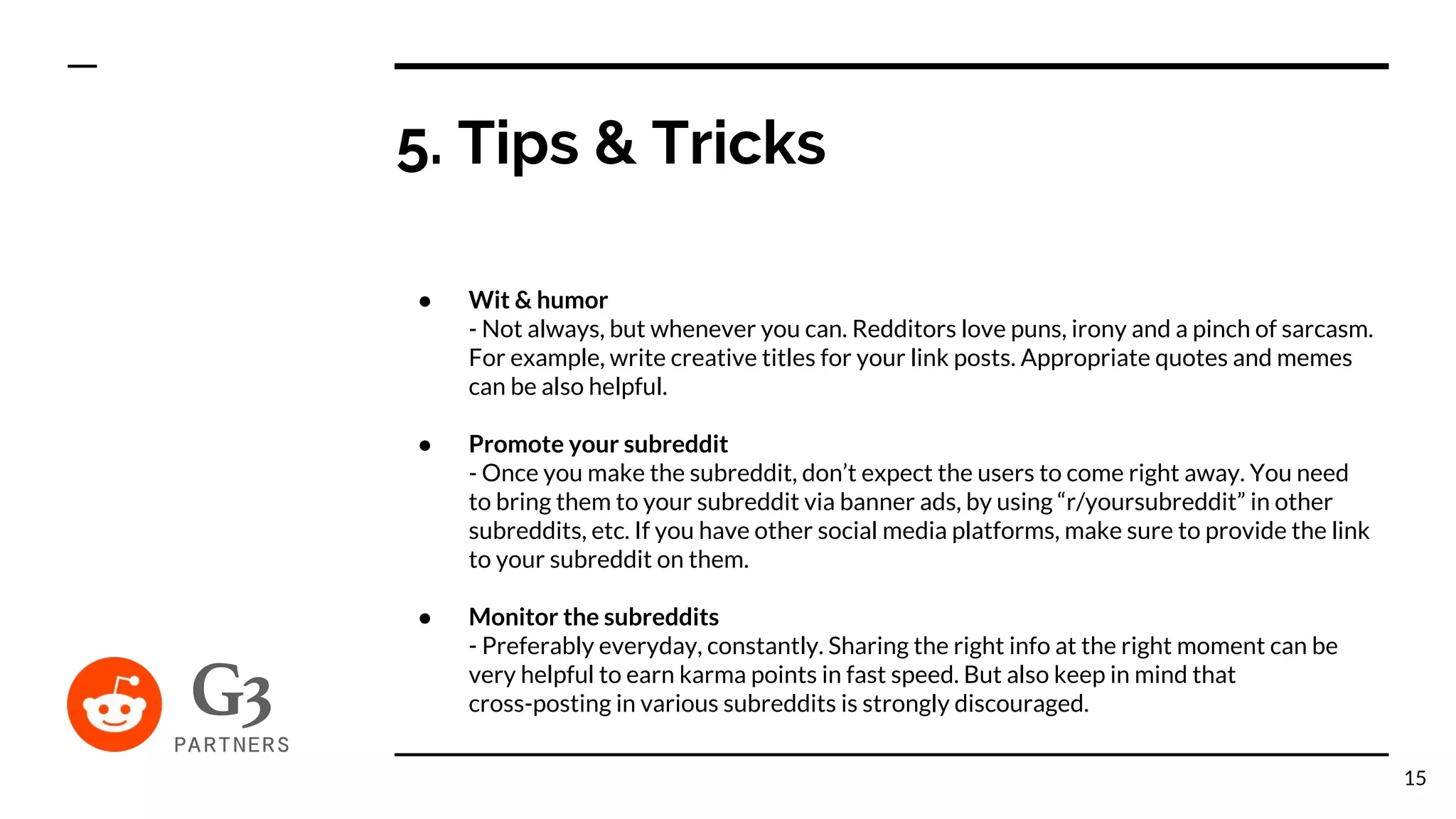 5. Tips & Tricks
● Wit & humor
- Not always, but whenever you can. Redditors love puns, irony and a pinch of sarcasm.
For example, write creative titles for your link posts. Appropriate quotes and memes
can be also helpful.
● Promote your subreddit
- Once you make the subreddit, don’t expect the users to come right away. You need
to bring them to your subreddit via banner ads, by using “r/yoursubreddit” in other
subreddits, etc. If you have other social media platforms, make sure to provide the link
to your subreddit on them.
● Monitor the subreddits
- Preferably everyday, constantly. Sharing the right info at the right moment can be
very helpful to earn karma points in fast speed. But also keep in mind that
cross-posting in various subreddits is strongly discouraged.
15
 