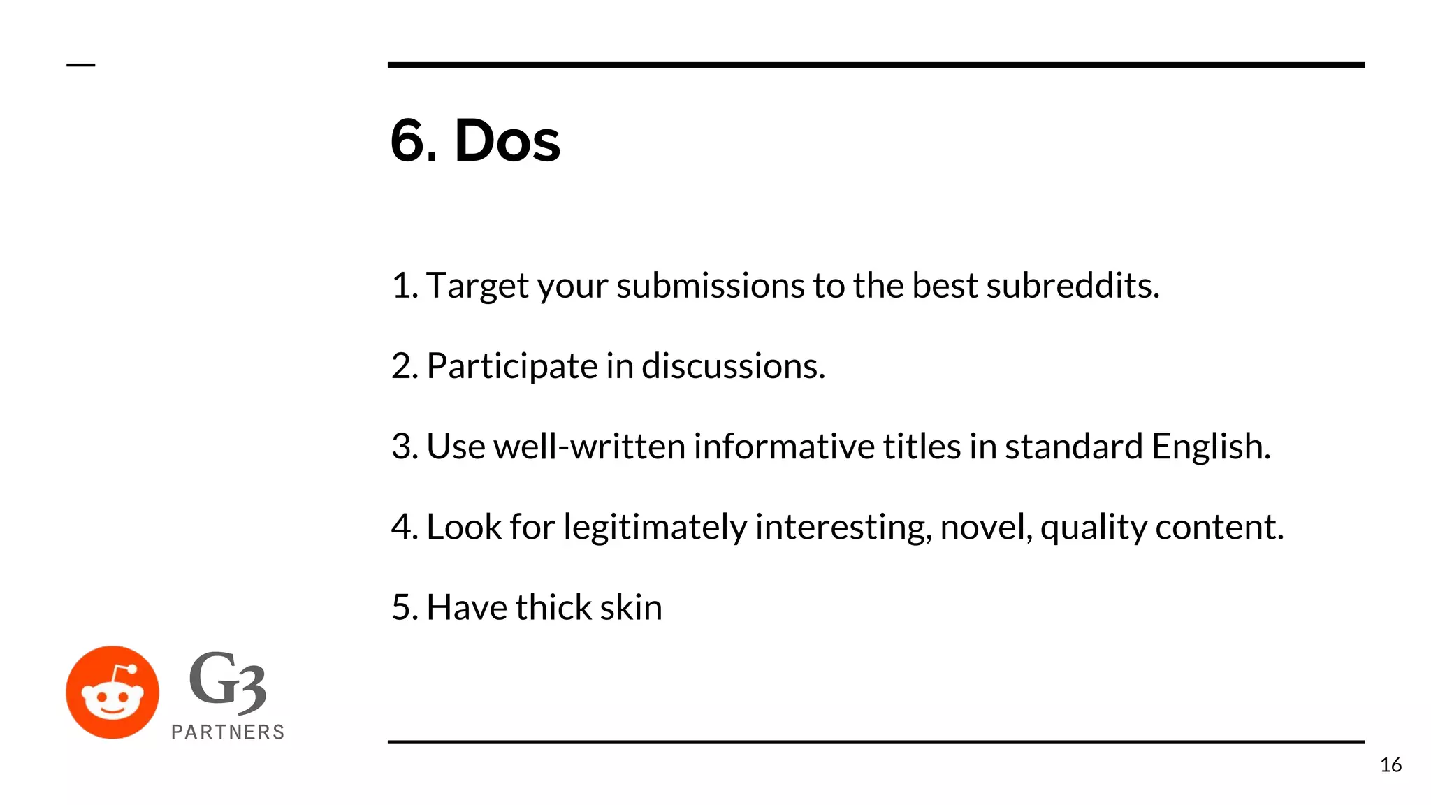 6. Dos
1. Target your submissions to the best subreddits.
2. Participate in discussions.
3. Use well-written informative titles in standard English.
4. Look for legitimately interesting, novel, quality content.
5. Have thick skin
16
 