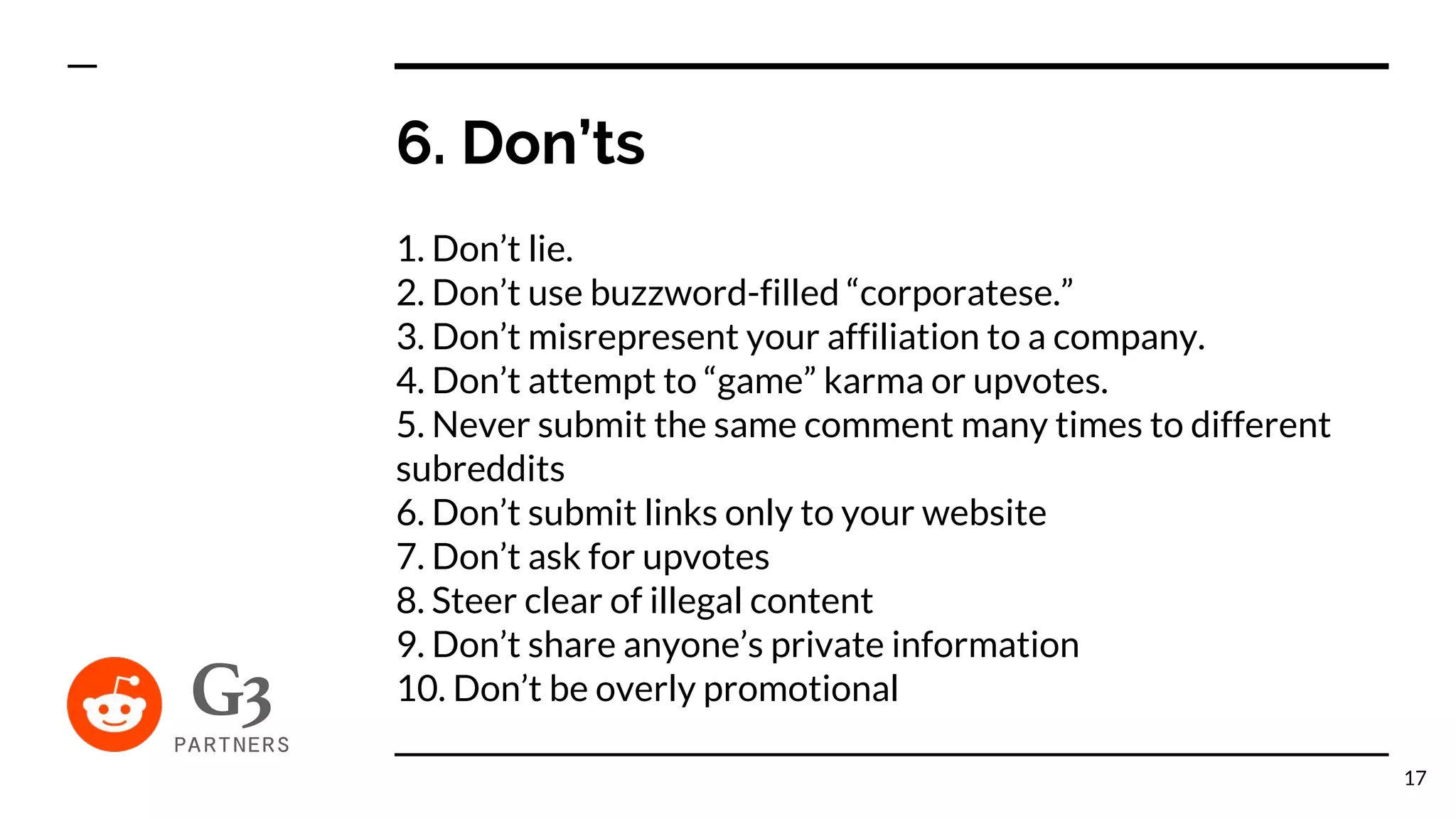 6. Don’ts
1. Don’t lie.
2. Don’t use buzzword-filled “corporatese.”
3. Don’t misrepresent your affiliation to a company.
4. Don’t attempt to “game” karma or upvotes.
5. Never submit the same comment many times to different
subreddits
6. Don’t submit links only to your website
7. Don’t ask for upvotes
8. Steer clear of illegal content
9. Don’t share anyone’s private information
10. Don’t be overly promotional
17
 