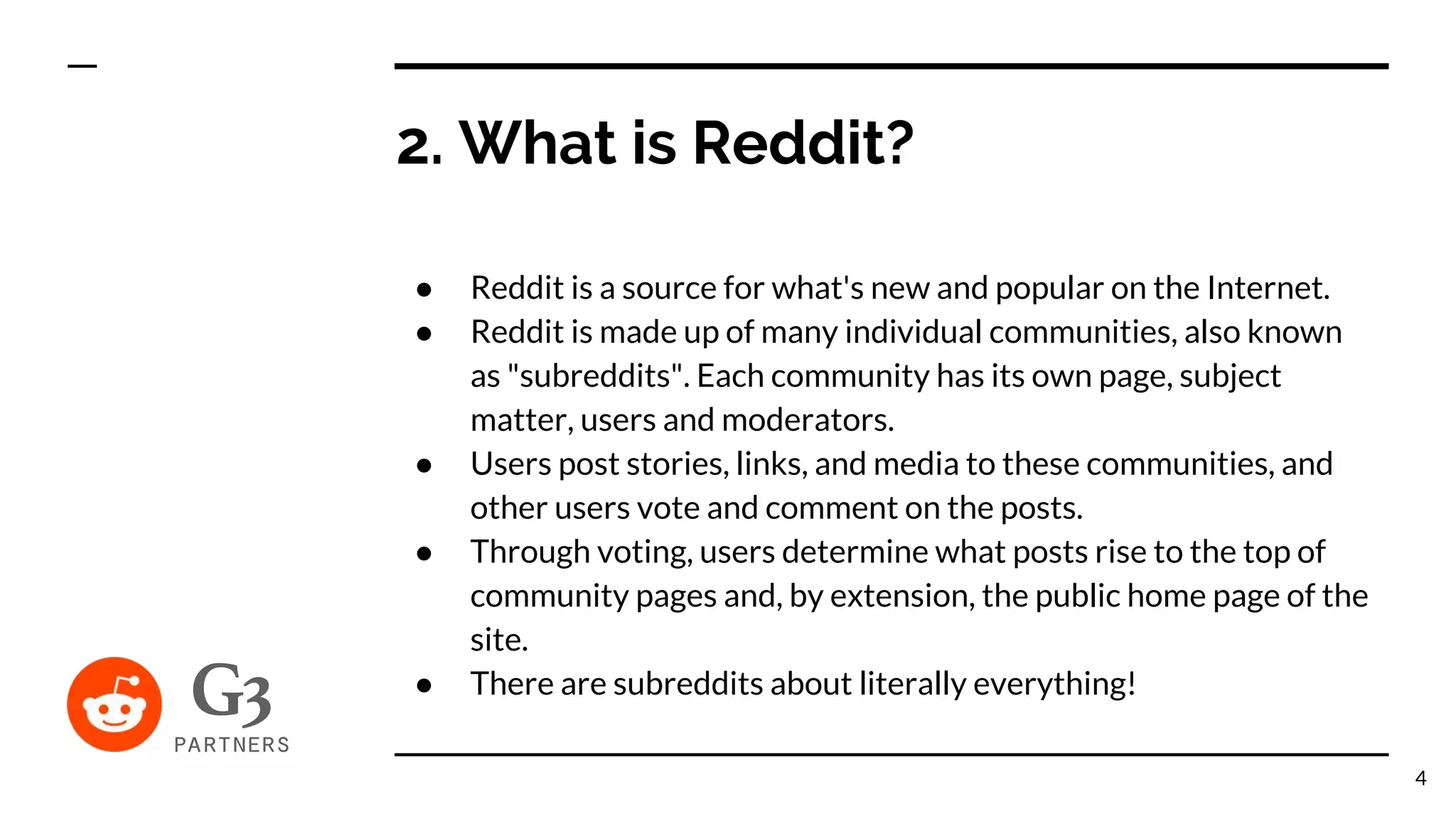 2. What is Reddit?
● Reddit is a source for what's new and popular on the Internet.
● Reddit is made up of many individual communities, also known
as "subreddits". Each community has its own page, subject
matter, users and moderators.
● Users post stories, links, and media to these communities, and
other users vote and comment on the posts.
● Through voting, users determine what posts rise to the top of
community pages and, by extension, the public home page of the
site.
● There are subreddits about literally everything!
4
 