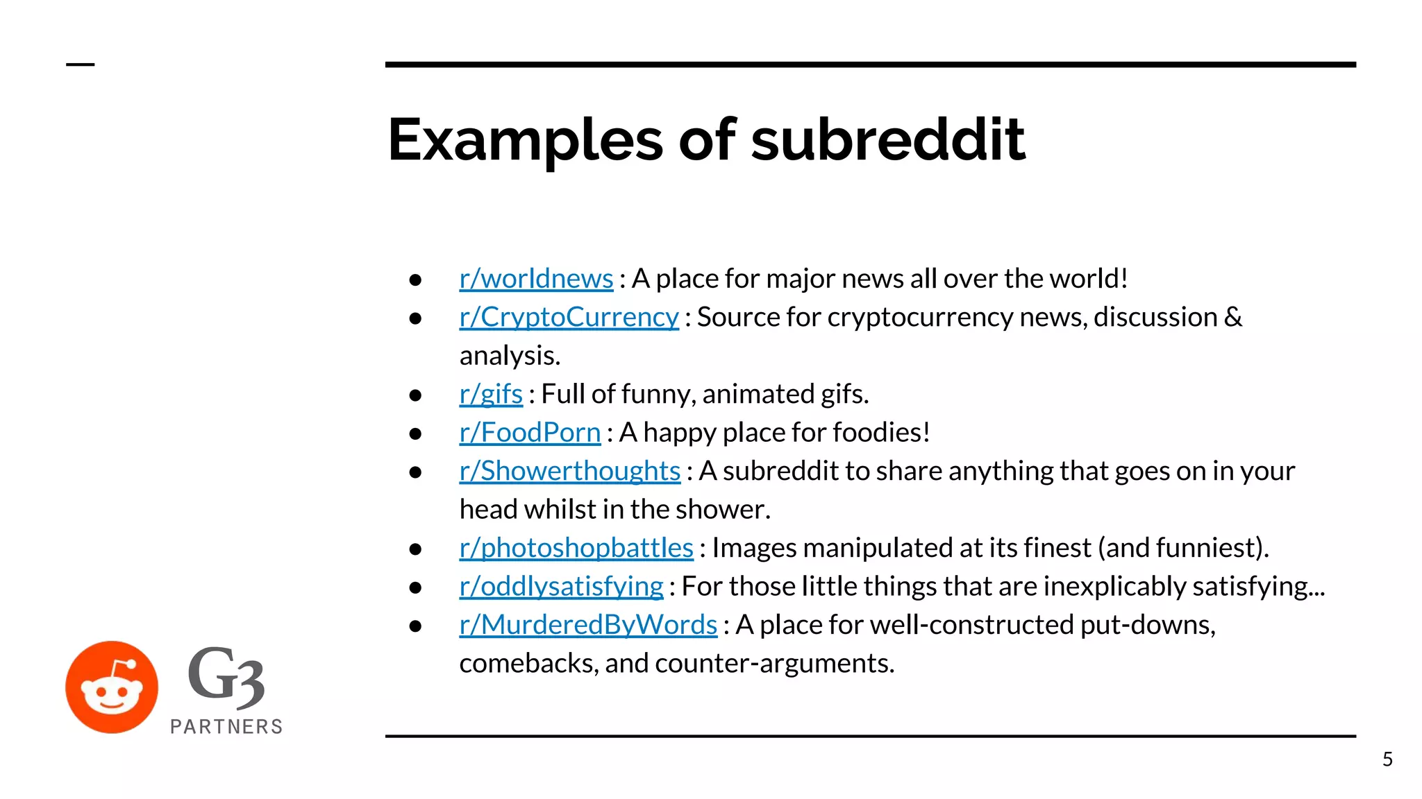 ● r/worldnews : A place for major news all over the world!
● r/CryptoCurrency : Source for cryptocurrency news, discussion &
analysis.
● r/gifs : Full of funny, animated gifs.
● r/FoodPorn : A happy place for foodies!
● r/Showerthoughts : A subreddit to share anything that goes on in your
head whilst in the shower.
● r/photoshopbattles : Images manipulated at its finest (and funniest).
● r/oddlysatisfying : For those little things that are inexplicably satisfying...
● r/MurderedByWords : A place for well-constructed put-downs,
comebacks, and counter-arguments.
Examples of subreddit
5
 