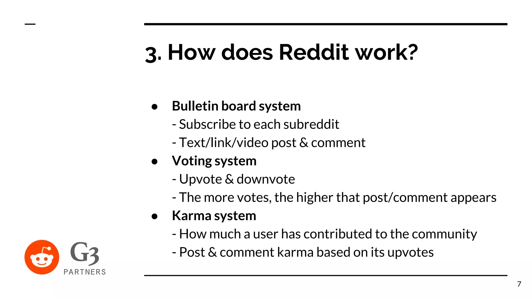 3. How does Reddit work?
● Bulletin board system
- Subscribe to each subreddit
- Text/link/video post & comment
● Voting system
- Upvote & downvote
- The more votes, the higher that post/comment appears
● Karma system
- How much a user has contributed to the community
- Post & comment karma based on its upvotes
7
 
