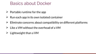Basics about Docker
➢ Portable runtime for the app
➢ Run each app in its own isolated container
➢ Eliminate concerns about compatibility on different platforms
➢ Like a VM without the overhead of a VM
➢ Lightweight than a VM
 