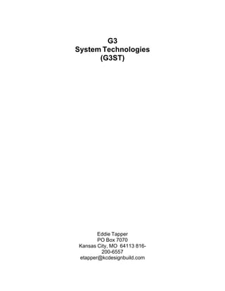  

 

G3
System Technologies
(G3ST)
 

 
 
 
 
 
 
 
 
 
 
 
 
 
 
 
 
 
 
 
 
 
 
 
 
 
 
Eddie Tapper
PO Box 7070
Kansas City, MO 64113 816200-6557
etapper@kcdesignbuild.com

 