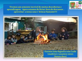 Tivemos um semestre incrível de muitas descobertas e
aprendizagem. Agora estamos de férias: hora de descansar ,
aproveitar a nossa casa e brincar bastante!!!!
Fizemos uma fogueira com Caule
(madeira) e assamos raízes
(batata doce)
 