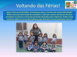 Voltando das Férias!
Após o descanso de julho, retornamos para a escola com muita felicidade!
Todos estavam morrendo de saudades, cada um contou um pouco de suas
aventuras nas férias e fizeram um lindo desenho para registrar. Todos estão
curiosos sobre as novas descobertas que faremos nesses próximos meses!
 