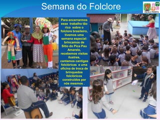 Semana do Folclore
Para encerrarmos
esse trabalho tão
rico sobre o
folclore brasileiro,
tivemos uma
semana especial:
brincamos de
Sítio do Pica Pau
Amarelo,
recebemos visitas
ilustres,
cantamos cantigas
folclóricas e uma
oficina de troca de
brinquedos
folclóricos
construídos por
nós mesmos .
 