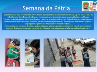 Semana da Pátria
A comemoração da independência do Brasil na escola Pedrita é muito importante, pois nessa semana
trabalhamos virtudes e atitudes que nossas crianças devem ter para serem cidadãos melhores.
Vimos a importância de não jogar lixo nas ruas, em nosso passeio a casa de jardinagem conversamos e
observamos sobre o assunto, ouvimos o hino nacional e pintamos a bandeira do Brasil com aquarela
expliquei o significado das cores de nossa bandeira.
Montamos um cartazes de coisas que gostamos e que não gostamos em nosso país. E o que somos
capazes de mudar, como por exemplo ser educado com as pessoas, ajudar os mais velhos e etc...
 