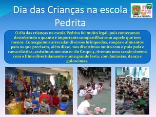 Dia das Crianças na escola
Pedrita
O dia das crianças na escola Pedrita foi muito legal, pois começamos
descobrindo o quanto é importante compartilhar com aquele que tem
menos. Conseguimos arrecadar diversos brinquedos, roupas e alimentos
para os que precisam, além disso, nos divertimos muito com o pula pula e
cama elástica, assistimos um teatro do Grupo 4, tivemos uma sessão cinema
com o filme divertidamente e uma grande festa, com fantasias, dança e
guloseimas.
 