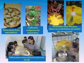 Montamos uma flor para
observar os bichinhos do jardim
da nossa escola
Fabricamos nossa deliciosa pizza de
FLOR!
Colhemos
temperos em
nossa hora
Nossa pizza ficou
uma delicia!
 