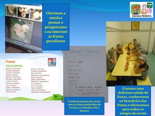 Ouvimos a
música
pomar e
pesquisamo
s na internet
as frutas
peculiares
Confeccionamos um cartaz
com as frutas preferidas da
turma e a vencedora foi a
banana
Fizemos uma
deliciosa salada de
frutas, conhecemos
os benefícios das
frutas e oferecemos
para todos os
amigos da escola
 