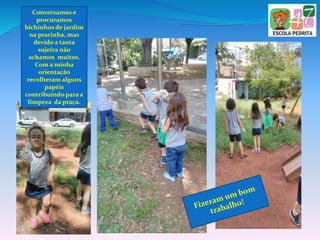 Conversamos e
procuramos
bichinhos de jardim
na pracinha, mas
devido a tanta
sujeira não
achamos muitos.
Com a minha
orientação
recolheram alguns
papéis
contribuindo para a
limpeza da praça.
 