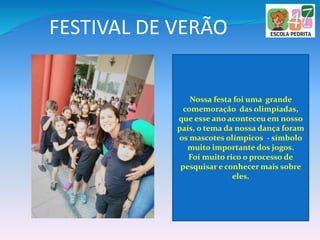 FESTIVAL DE VERÃO
Nossa festa foi uma grande
comemoração das olimpíadas,
que esse ano aconteceu em nosso
país, o tema da nossa dança foram
os mascotes olímpicos - símbolo
muito importante dos jogos.
Foi muito rico o processo de
pesquisar e conhecer mais sobre
eles.
 