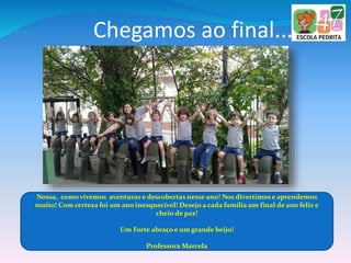 Chegamos ao final...
Nossa, como vivemos aventuras e descobertas nesse ano! Nos divertimos e aprendemos
muito! Com certeza foi um ano inesquecível! Desejo a cada família um final de ano feliz e
cheio de paz!
Um Forte abraço e um grande beijo!
Professora Marcela
 