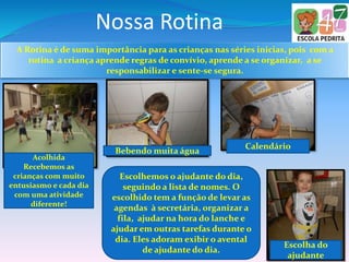 Nossa Rotina
A Rotina é de suma importância para as crianças nas séries inicias, pois com a
rotina a criança aprende regras de convívio, aprende a se organizar, a se
responsabilizar e sente-se segura.
Calendário
Acolhida
Recebemos as
crianças com muito
entusiasmo e cada dia
com uma atividade
diferente!
Bebendo muita água
Escolhemos o ajudante do dia,
seguindo a lista de nomes. O
escolhido tem a função de levar as
agendas à secretária, organizar a
fila, ajudar na hora do lanche e
ajudar em outras tarefas durante o
dia. Eles adoram exibir o avental
de ajudante do dia.
Escolha do
ajudante
 