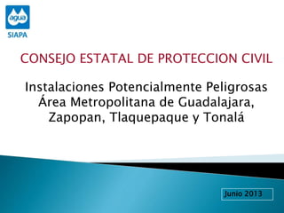 CONSEJO ESTATAL DE PROTECCION CIVIL
Instalaciones Potencialmente Peligrosas
Área Metropolitana de Guadalajara,
Zapopan, Tlaquepaque y Tonalá
Junio 2013
 