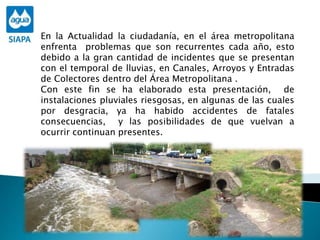 En la Actualidad la ciudadanía, en el área metropolitana
enfrenta problemas que son recurrentes cada año, esto
debido a la gran cantidad de incidentes que se presentan
con el temporal de lluvias, en Canales, Arroyos y Entradas
de Colectores dentro del Área Metropolitana .
Con este fin se ha elaborado esta presentación, de
instalaciones pluviales riesgosas, en algunas de las cuales
por desgracia, ya ha habido accidentes de fatales
consecuencias, y las posibilidades de que vuelvan a
ocurrir continuan presentes.
 