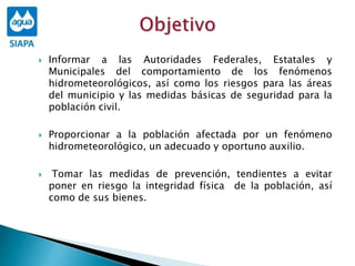  Informar a las Autoridades Federales, Estatales y
Municipales del comportamiento de los fenómenos
hidrometeorológicos, así como los riesgos para las áreas
del municipio y las medidas básicas de seguridad para la
población civil.
 Proporcionar a la población afectada por un fenómeno
hidrometeorológico, un adecuado y oportuno auxilio.
 Tomar las medidas de prevención, tendientes a evitar
poner en riesgo la integridad física de la población, así
como de sus bienes.
 