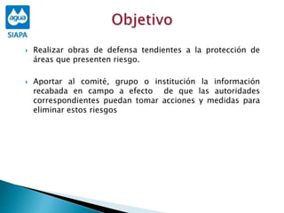  Realizar obras de defensa tendientes a la protección de
áreas que presenten riesgo.
 Aportar al comité, grupo o institución la información
recabada en campo a efecto de que las autoridades
correspondientes puedan tomar acciones y medidas para
eliminar estos riesgos
 