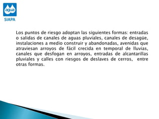Los puntos de riesgo adoptan las siguientes formas: entradas
o salidas de canales de aguas pluviales, canales de desagüe,
instalaciones a medio construir y abandonadas, avenidas que
atraviesan arroyos de fácil crecida en temporal de lluvias,
canales que desfogan en arroyos, entradas de alcantarillas
pluviales y calles con riesgos de deslaves de cerros, entre
otras formas.
 