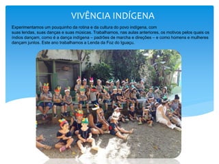 VIVÊNCIA INDÍGENA
Experimentamos um pouquinho da rotina e da cultura do povo indígena, com
suas lendas, suas danças e suas músicas. Trabalhamos, nas aulas anteriores, os motivos pelos quais os
índios dançam, como é a dança indígena – padrões de marcha e direções – e como homens e mulheres
dançam juntos. Este ano trabalhamos a Lenda da Foz do Iguaçu.
 