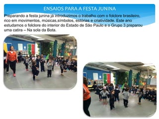 ENSAIOS PARA A FESTA JUNINA
Preparando a festa junina já introduzimos o trabalho com o folclore brasileiro,
rico em movimentos, músicas,símbolos, estórias e criatividade. Este ano
estudamos o folclore do interior do Estado de São Paulo e o Grupo 3 preparou
uma catira – Na sola da Bota.
 