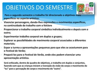 Para o segundo semestre o trabalho foi direcionado a objetivos mais
específicos no aspecto artístico:
- Vivenciar personagens, dando-lhes expressões e movimentos específicos,
na continuidade do trabalho com o folclore
- Proporcionar o trabalho corporal simbólico individualmente e depois com o
outro;
- Experimentar trabalho corporal em duplas e grupos;
- Explorar as possibilidades de movimento corporal associados a diferentes
materiais;
- Expor a turma a apresentações pequenas para que eles se acostumem para
o Festival de Verão;
- Prepará-los para o Festival de Verão, onde eles podem vivenciar uma
apresentação artística.
OBJETIVOS DO SEMESTRE
Será enfocado, dentro do quadro de objetivos, o trabalho em duplas e conjuntos,
fazendo com que as crianças iniciem a transição da visão do corpo e movimento do
“eu” para a percepção do corpo e movimento do “outro”.
 