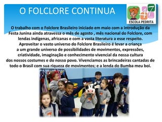 O FOLCLORE CONTINUA
O trabalho com o Folclore Brasileiro iniciado em maio com a introdução da
Festa Junina ainda atravessa o mês de agosto , mês nacional do Folclore, com
lendas indígenas, africanas e com a vasta literatura a esse respeito.
Aproveitar o vasto universo do Folclore Brasileiro é levar a criança
a um grande universo de possibilidades de movimentos, expressões,
criatividade, imaginação e conhecimento vivencial da nossa cultura
dos nossos costumes e do nosso povo. Vivenciamos as brincadeiras cantadas de
todo o Brasil com sua riqueza de movimentos; e a lenda do Bumba meu boi.
 
