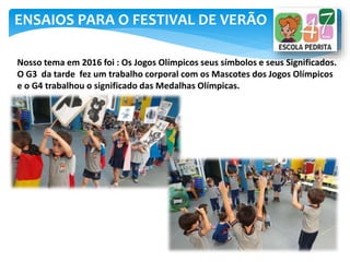 ENSAIOS PARA O FESTIVAL DE VERÃO
Nosso tema em 2016 foi : Os Jogos Olímpicos seus símbolos e seus Significados.
O G3 da tarde fez um trabalho corporal com os Mascotes dos Jogos Olímpicos
e o G4 trabalhou o significado das Medalhas Olímpicas.
 