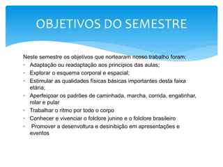 Neste semestre os objetivos que nortearam nosso trabalho foram:
• Adaptação ou readaptação aos princípios das aulas;
• Explorar o esquema corporal e espacial;
• Estimular as qualidades físicas básicas importantes desta faixa
etária;
• Aperfeiçoar os padrões de caminhada, marcha, corrida, engatinhar,
rolar e pular
• Trabalhar o ritmo por todo o corpo
• Conhecer e vivenciar o folclore junino e o folclore brasileiro
• Promover a desenvoltura e desinibição em apresentações e
eventos
OBJETIVOS DO SEMESTRE
 