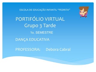 PORTIFÓLIO VIRTUAL
Grupo 3 Tarde
DANÇA EDUCATIVA
PROFESSORA: Debora Cabral
ESCOLA DE EDUCAÇÃO INFANTIL “PEDRITA”
1o. SEMESTRE
 