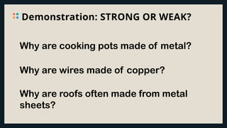 Demonstration: STRONG OR WEAK?
Why are cooking pots made of metal?
Why are wires made of copper?
Why are roofs often made from metal
sheets?
 