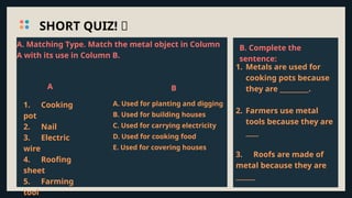 SHORT QUIZ! 🔧
A
1. Cooking
pot
2. Nail
3. Electric
wire
4. Roofing
sheet
5. Farming
tool
B
1. Metals are used for
cooking pots because
they are _________.
2. Farmers use metal
tools because they are
____
3. Roofs are made of
metal because they are
______
A. Matching Type. Match the metal object in Column
A with its use in Column B.
A. Used for planting and digging
B. Used for building houses
C. Used for carrying electricity
D. Used for cooking food
E. Used for covering houses
B. Complete the
sentence:
 