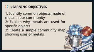 1: Identify common objects made of
metal in our community
2: Explain why metals are used for
specific objects
3: Create a simple community map
showing uses of metals
LEARNING OBJECTIVES
 