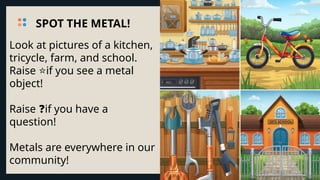 Look at pictures of a kitchen,
tricycle, farm, and school.
Raise if you see a metal
⭐
object!
Raise if you have a
❓
question!
Metals are everywhere in our
community!
SPOT THE METAL!
 