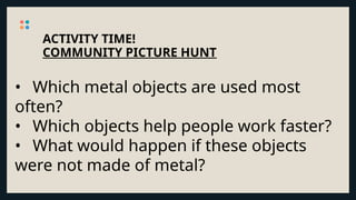 ACTIVITY TIME!
COMMUNITY PICTURE HUNT
• Which metal objects are used most
often?
• Which objects help people work faster?
• What would happen if these objects
were not made of metal?
 