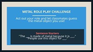METAL ROLE PLAY CHALLENGE
Act out your role and let classmates guess
the metal object you use!
"The ___ is made of metal because it is ___."
"People use this object for ___."
Sentence Starters
 