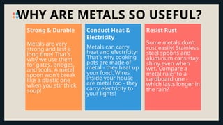 WHY ARE METALS SO USEFUL?
Metals are very
strong and last a
long time! That's
why we use them
for gates, bridges,
and tools. A metal
spoon won't break
like a plastic one
when you stir thick
soup!
Strong & Durable
Metals can carry
heat and electricity!
That's why cooking
pots are made of
metal - they heat up
your food. Wires
inside your house
are metal too - they
carry electricity to
your lights!
Conduct Heat &
Electricity
Some metals don't
rust easily! Stainless
steel spoons and
aluminum cans stay
shiny even when
wet. Compare a
metal ruler to a
cardboard one -
which lasts longer in
the rain?
Resist Rust
 
