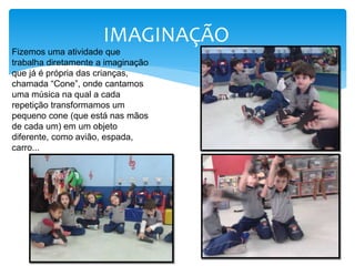 IMAGINAÇÃO
Fizemos uma atividade que
trabalha diretamente a imaginação
que já é própria das crianças,
chamada “Cone”, onde cantamos
uma música na qual a cada
repetição transformamos um
pequeno cone (que está nas mãos
de cada um) em um objeto
diferente, como avião, espada,
carro...
 