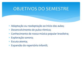  Adaptação ou readaptação ao início das aulas;
 Desenvolvimento de pulso rítmico;
 Conhecimento de nossa música popular brasileira;
 Exploração sonora;
 Escuta atenta;
 Expansão do repertório infantil;
OBJETIVOS DO SEMESTRE
 